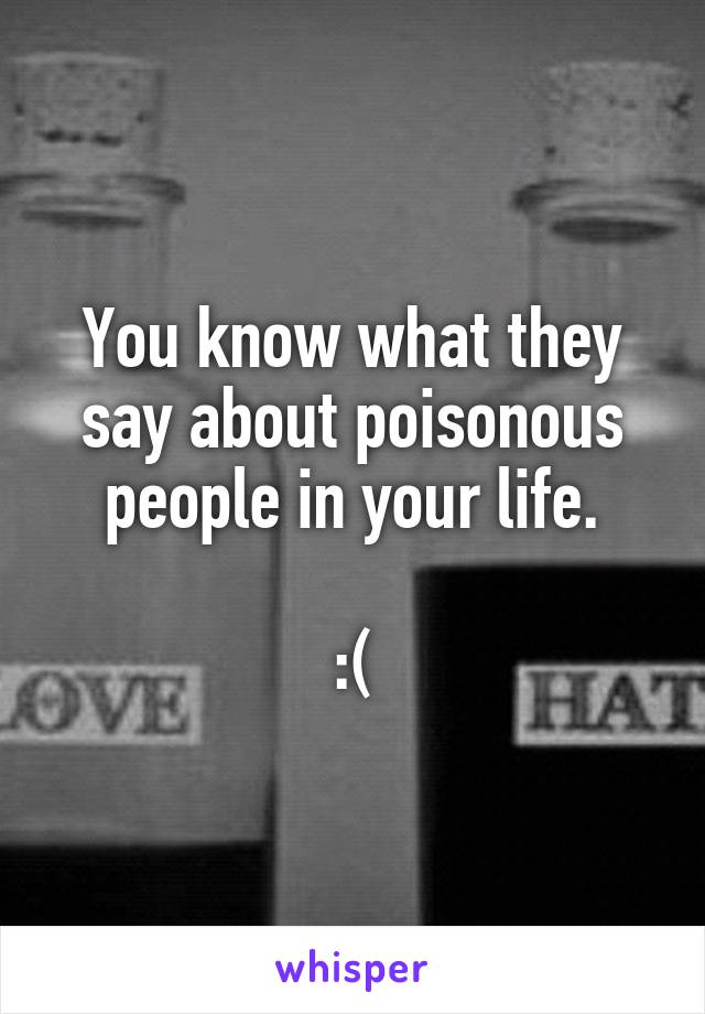 You know what they say about poisonous people in your life.

:(