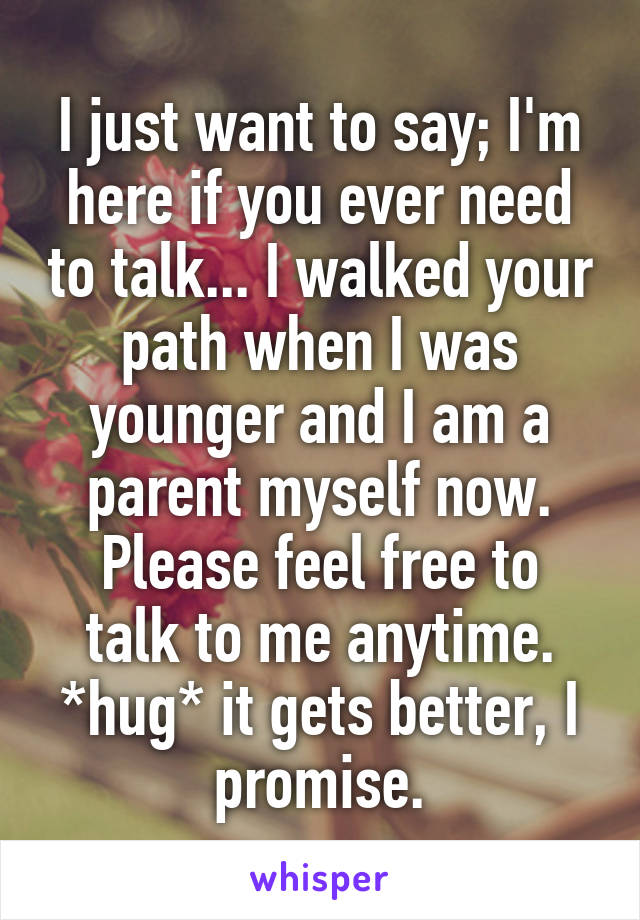 I just want to say; I'm here if you ever need to talk... I walked your path when I was younger and I am a parent myself now.
Please feel free to talk to me anytime.
*hug* it gets better, I promise.