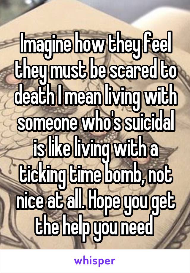 Imagine how they feel they must be scared to death I mean living with someone who's suicidal is like living with a ticking time bomb, not nice at all. Hope you get the help you need 