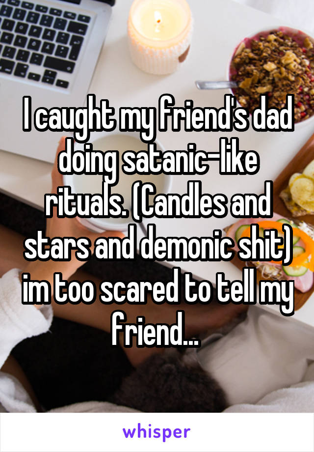 I caught my friend's dad doing satanic-like rituals. (Candles and stars and demonic shit) im too scared to tell my friend... 