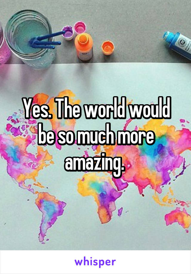 Yes. The world would be so much more amazing. 