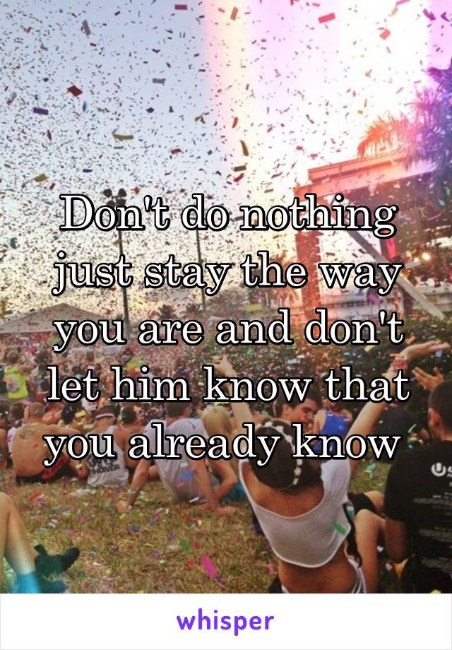 Don't do nothing just stay the way you are and don't let him know that you already know 