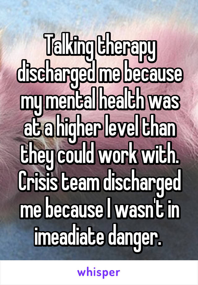 Talking therapy discharged me because my mental health was at a higher level than they could work with. Crisis team discharged me because I wasn't in imeadiate danger. 