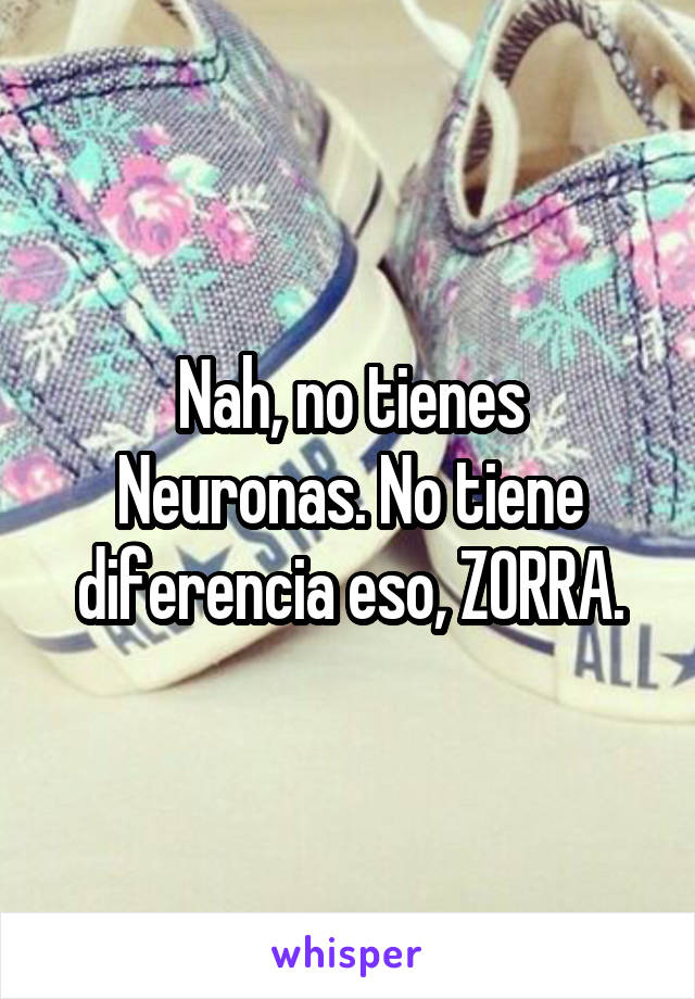 Nah, no tienes Neuronas. No tiene diferencia eso, ZORRA.