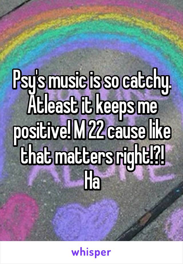 Psy's music is so catchy. Atleast it keeps me positive! M 22 cause like that matters right!?! Ha