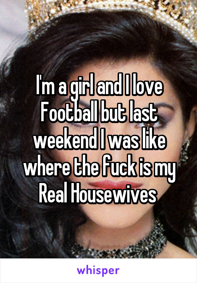 I'm a girl and I love Football but last weekend I was like where the fuck is my Real Housewives 