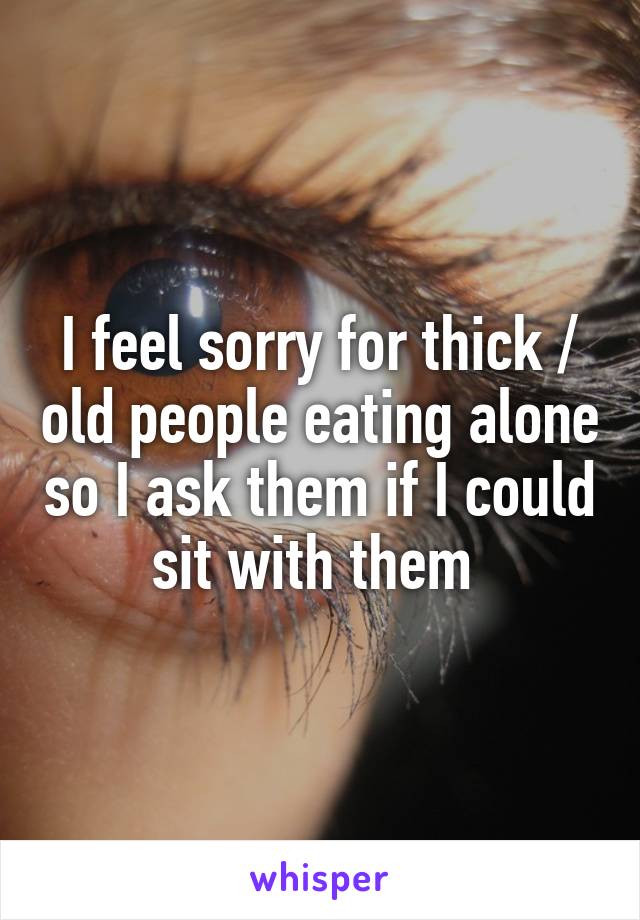 I feel sorry for thick / old people eating alone so I ask them if I could sit with them 