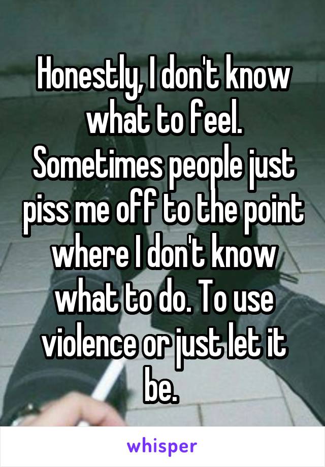 Honestly, I don't know what to feel. Sometimes people just piss me off to the point where I don't know what to do. To use violence or just let it be. 