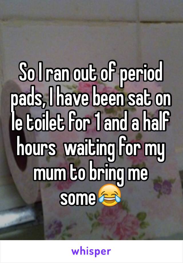 So I ran out of period pads, I have been sat on le toilet for 1 and a half hours  waiting for my mum to bring me some😂