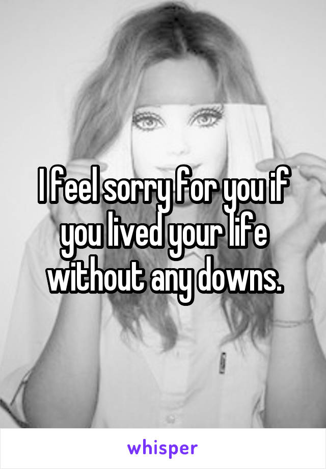 I feel sorry for you if you lived your life without any downs.