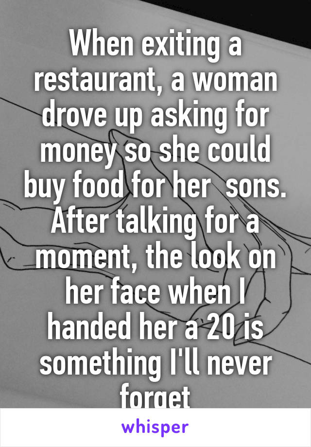 When exiting a restaurant, a woman drove up asking for money so she could buy food for her  sons. After talking for a moment, the look on her face when I handed her a 20 is something I'll never forget