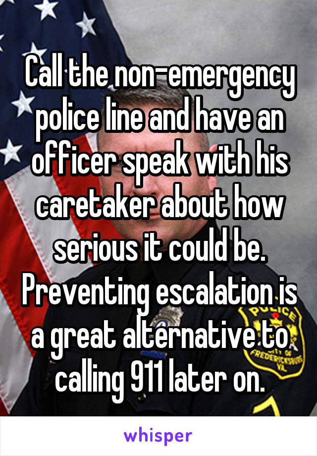 Call the non-emergency police line and have an officer speak with his caretaker about how serious it could be. Preventing escalation is a great alternative to calling 911 later on.