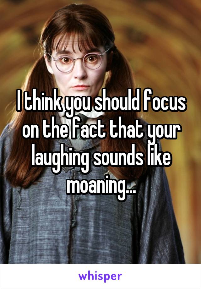 I think you should focus on the fact that your laughing sounds like moaning...
