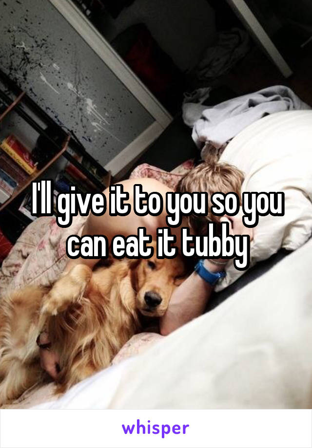 I'll give it to you so you can eat it tubby