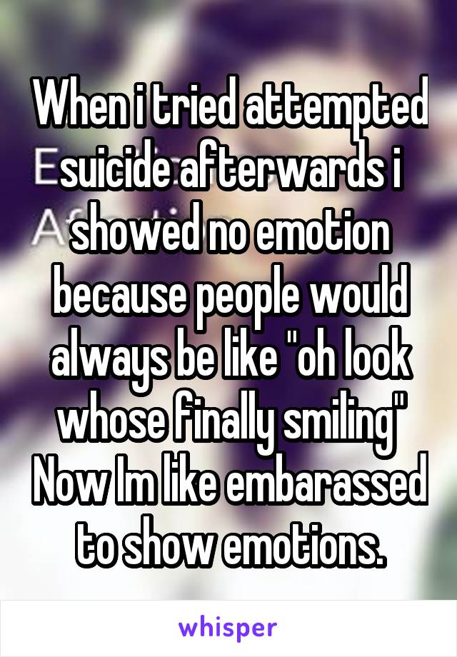 When i tried attempted suicide afterwards i showed no emotion because people would always be like "oh look whose finally smiling" Now Im like embarassed to show emotions.