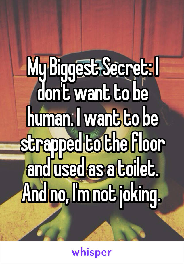 My Biggest Secret: I don't want to be human. I want to be strapped to the floor and used as a toilet.
And no, I'm not joking. 