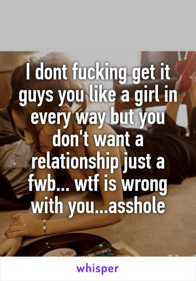 I dont fucking get it guys you like a girl in every way but you don't want a relationship just a fwb... wtf is wrong with you...asshole
