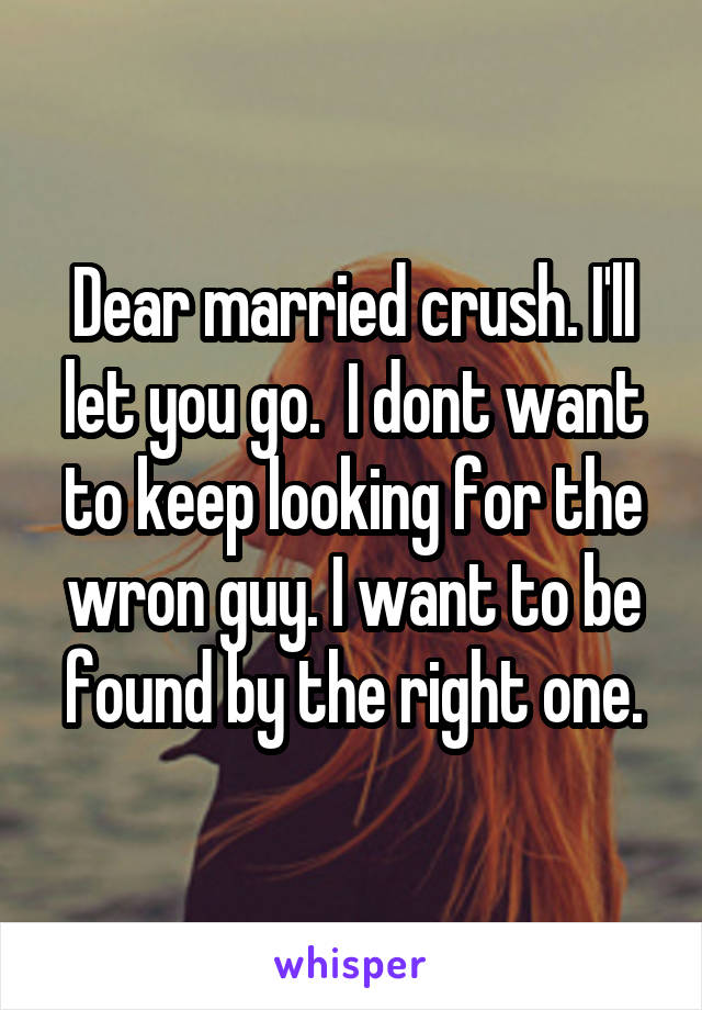Dear married crush. I'll let you go.  I dont want to keep looking for the wron guy. I want to be found by the right one.