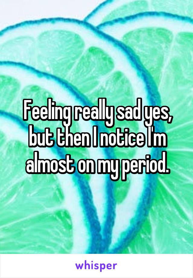 Feeling really sad yes, but then I notice I'm almost on my period.