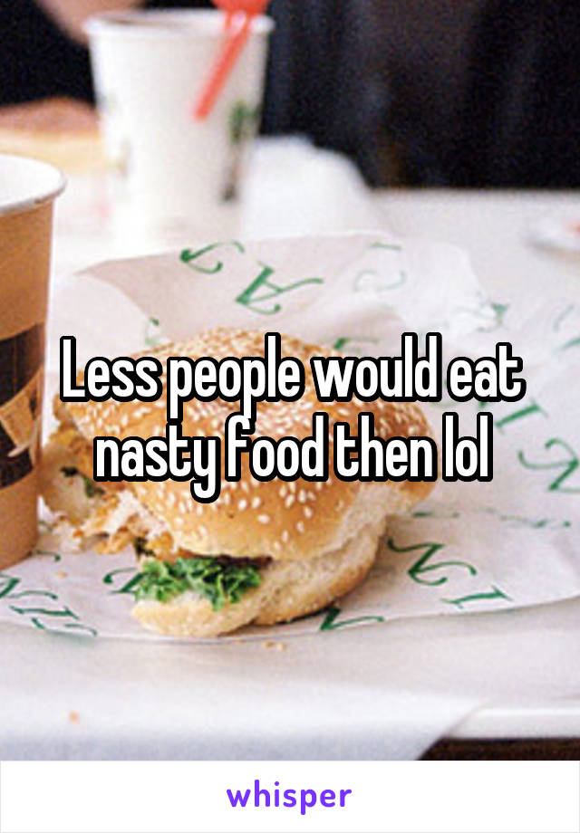 Less people would eat nasty food then lol