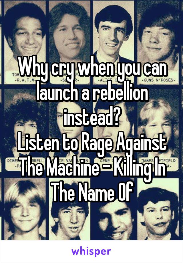 Why cry when you can launch a rebellion instead?
Listen to Rage Against The Machine - Killing In The Name Of