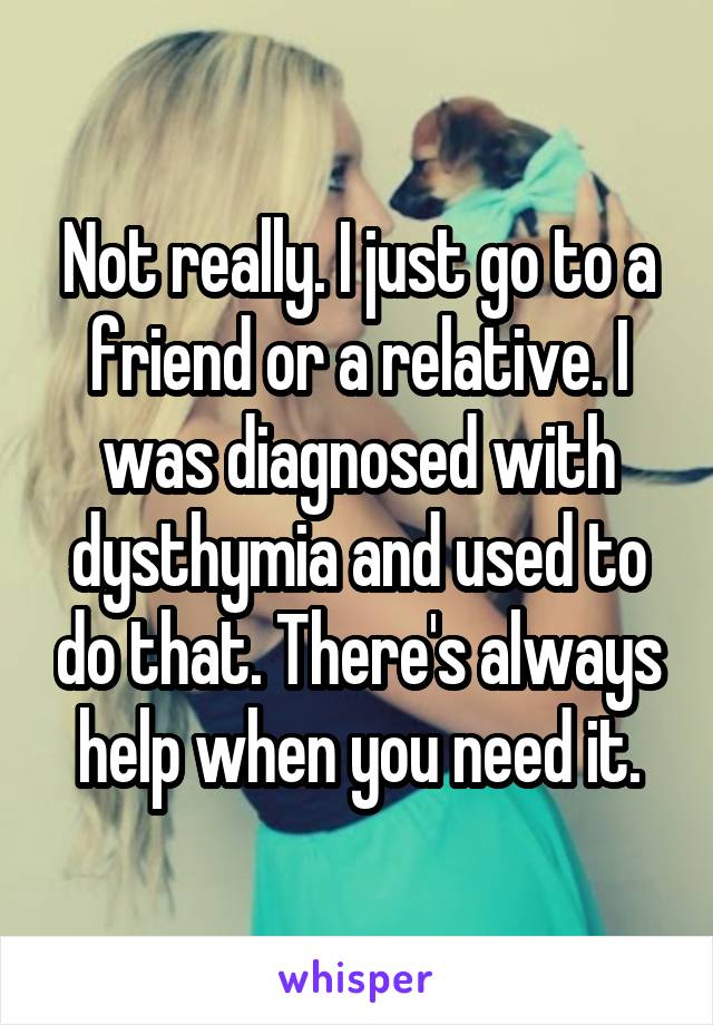 Not really. I just go to a friend or a relative. I was diagnosed with dysthymia and used to do that. There's always help when you need it.