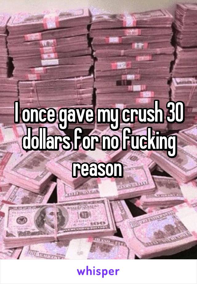 I once gave my crush 30 dollars for no fucking reason 
