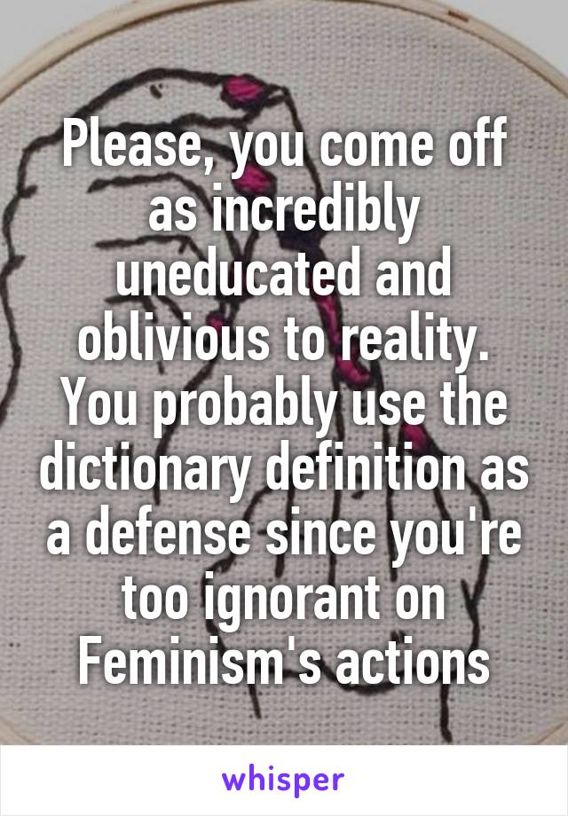 Please, you come off as incredibly uneducated and oblivious to reality. You probably use the dictionary definition as a defense since you're too ignorant on Feminism's actions