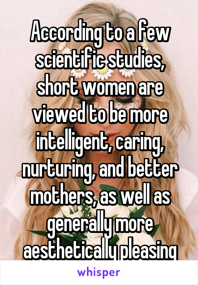 According to a few scientific studies, short women are viewed to be more intelligent, caring, nurturing, and better mothers, as well as generally more aesthetically pleasing