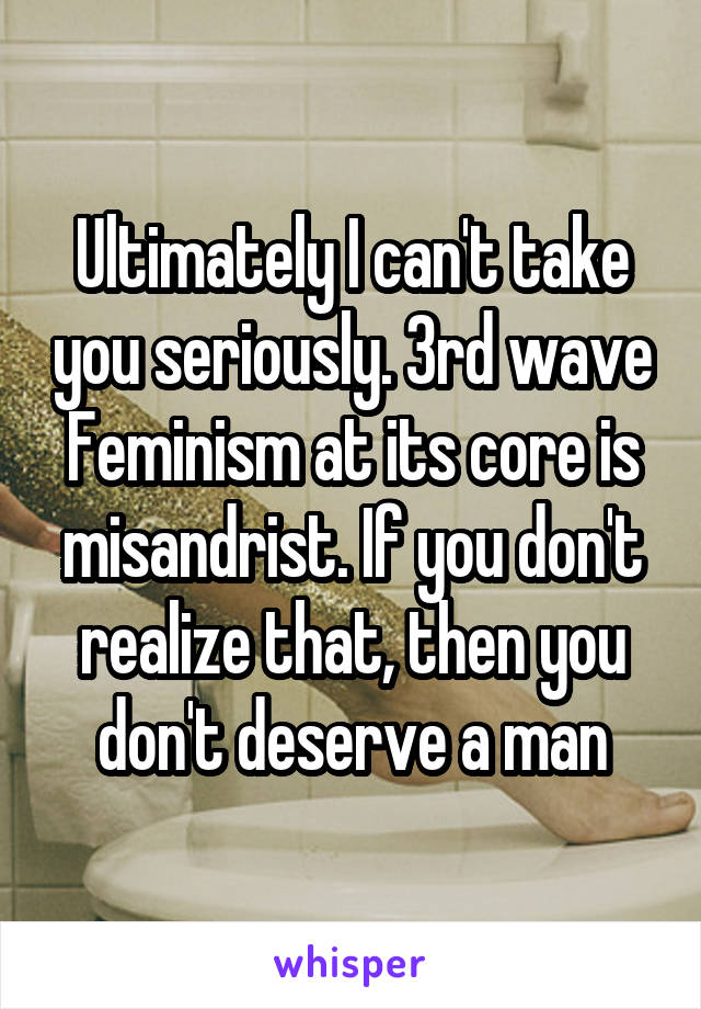 Ultimately I can't take you seriously. 3rd wave Feminism at its core is misandrist. If you don't realize that, then you don't deserve a man