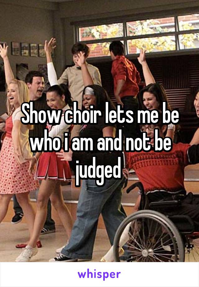 Show choir lets me be who i am and not be judged 