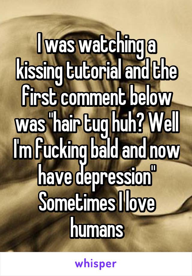 I was watching a kissing tutorial and the first comment below was "hair tug huh? Well I'm fucking bald and now have depression"
Sometimes I love humans