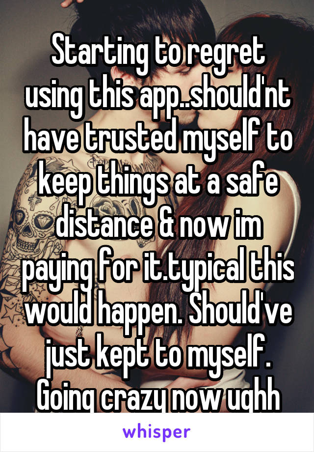 Starting to regret using this app..should'nt have trusted myself to keep things at a safe distance & now im paying for it.typical this would happen. Should've just kept to myself. Going crazy now ughh