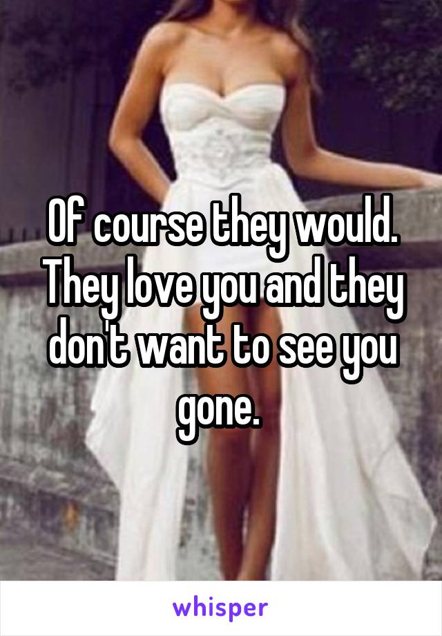 Of course they would. They love you and they don't want to see you gone. 