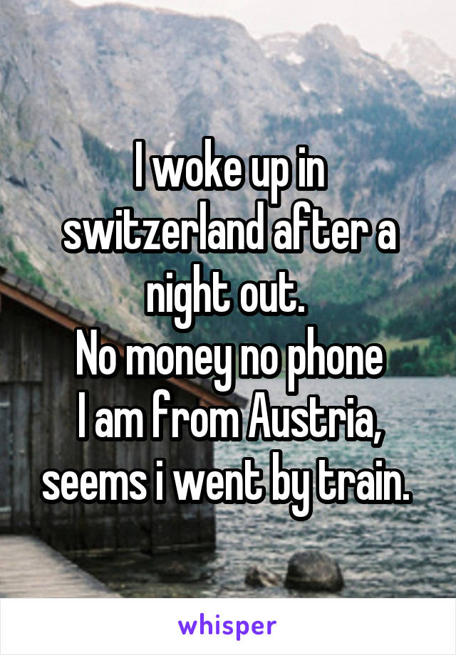 I woke up in switzerland after a night out. 
No money no phone
I am from Austria, seems i went by train. 