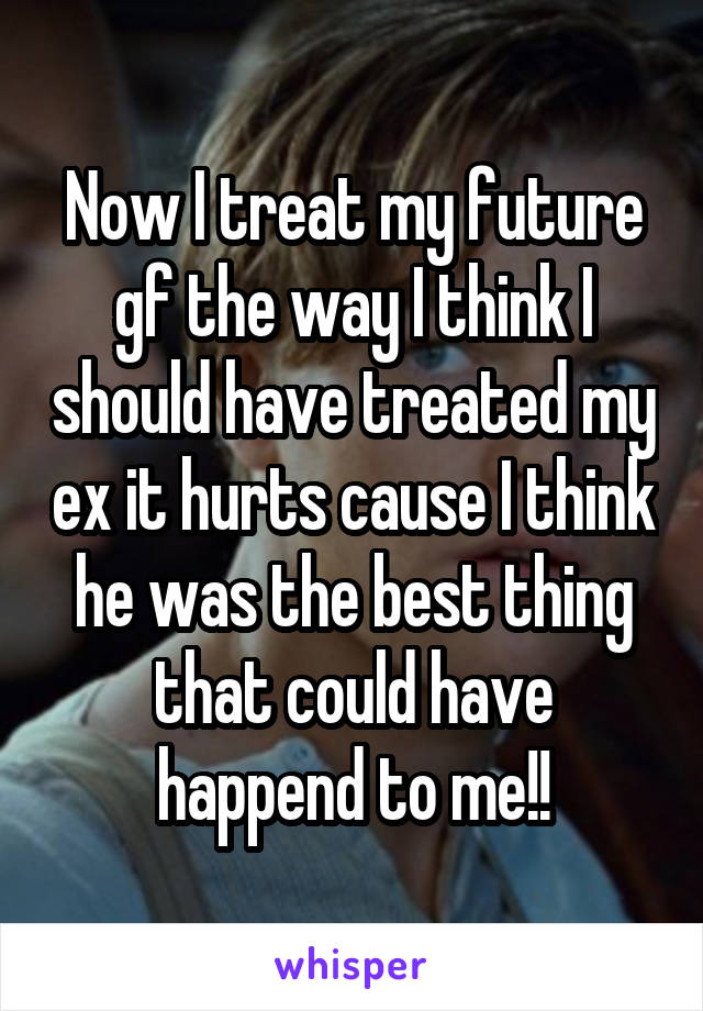 Now I treat my future gf the way I think I should have treated my ex it hurts cause I think he was the best thing that could have happend to me!!