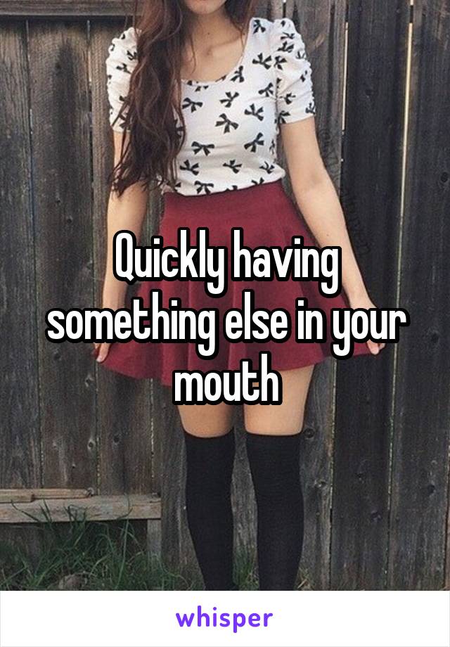 Quickly having something else in your mouth