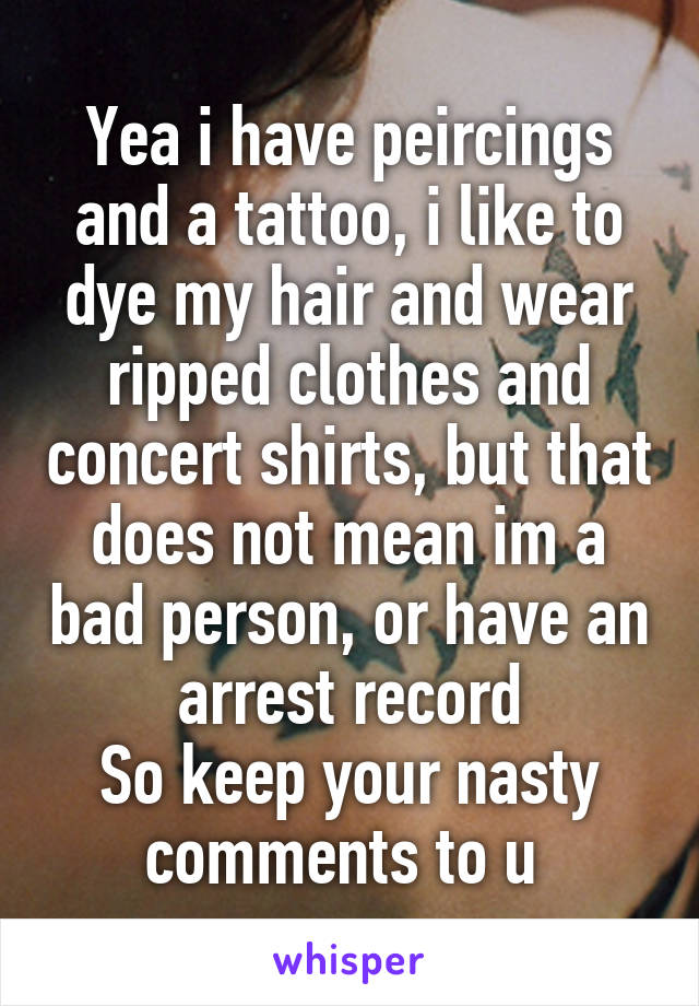 Yea i have peircings and a tattoo, i like to dye my hair and wear ripped clothes and concert shirts, but that does not mean im a bad person, or have an arrest record
So keep your nasty comments to u 
