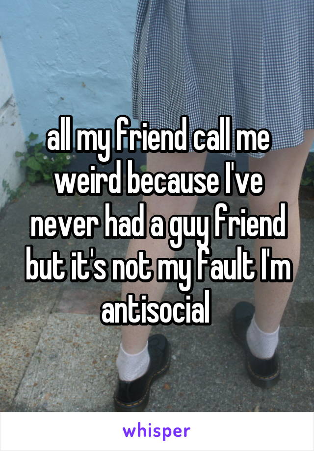 all my friend call me weird because I've never had a guy friend but it's not my fault I'm antisocial 