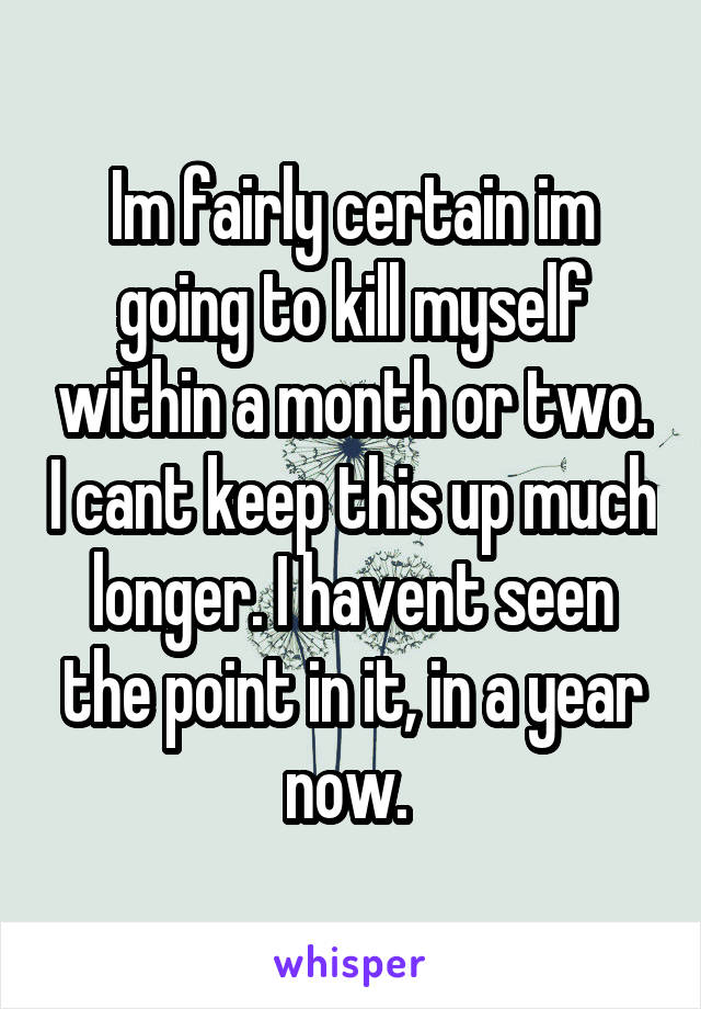 Im fairly certain im going to kill myself within a month or two. I cant keep this up much longer. I havent seen the point in it, in a year now. 