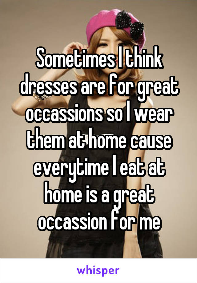 Sometimes l think dresses are for great occassions so l wear them at home cause everytime l eat at home is a great occassion for me