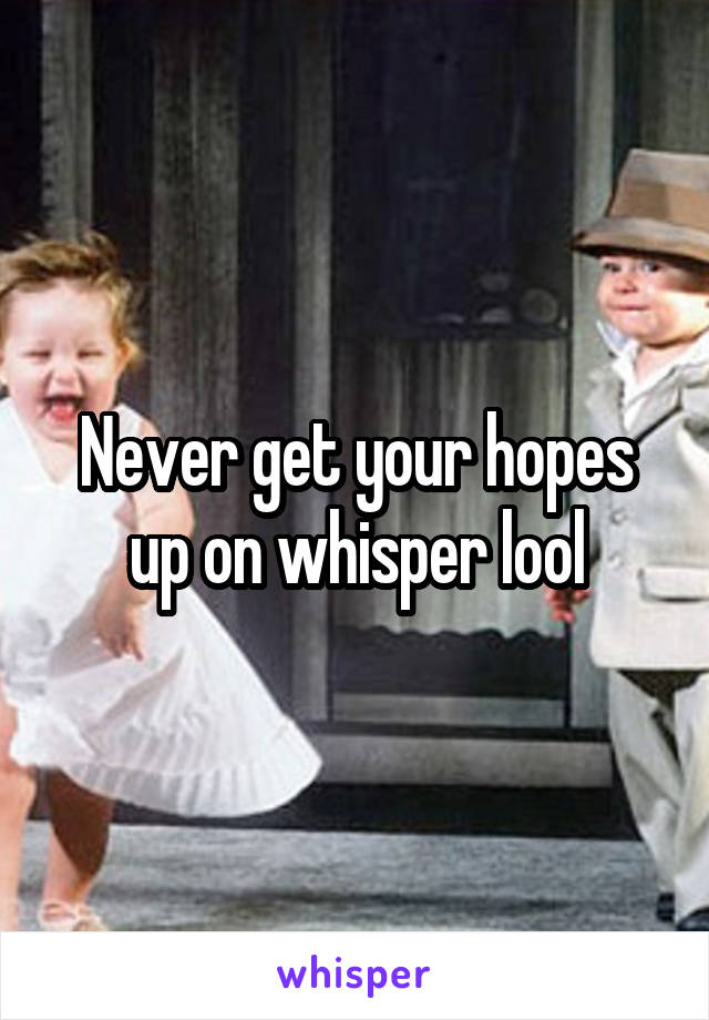 Never get your hopes up on whisper lool