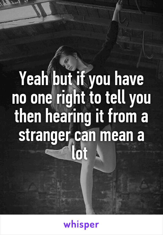 Yeah but if you have no one right to tell you then hearing it from a stranger can mean a lot 