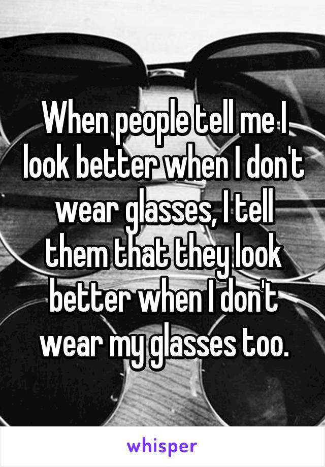 When people tell me I look better when I don't wear glasses, I tell them that they look better when I don't wear my glasses too.