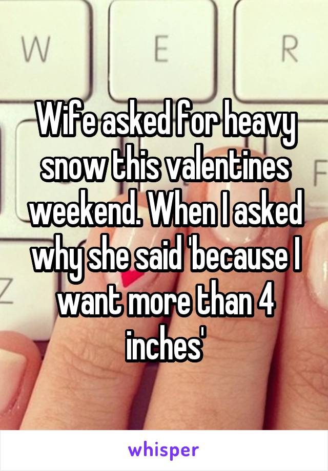 Wife asked for heavy snow this valentines weekend. When I asked why she said 'because I want more than 4 inches'