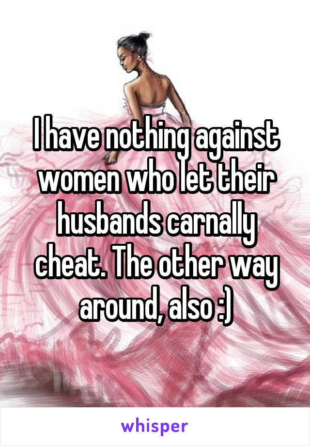 I have nothing against women who let their husbands carnally cheat. The other way around, also :)