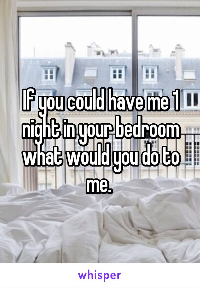 If you could have me 1 night in your bedroom what would you do to me. 