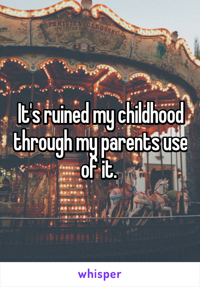 It's ruined my childhood through my parents use of it. 