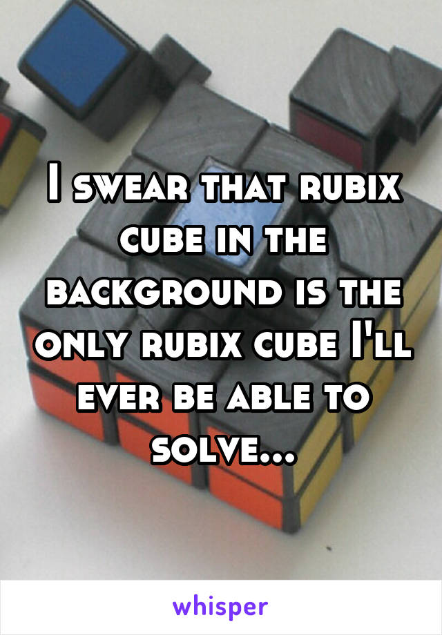 I swear that rubix cube in the background is the only rubix cube I'll ever be able to solve...