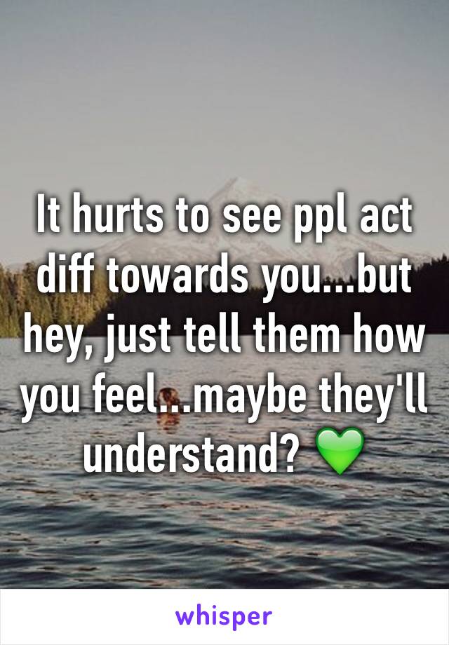 It hurts to see ppl act diff towards you...but hey, just tell them how you feel...maybe they'll understand? 💚